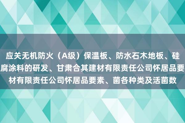 应关无机防火（A级）保温板、防水石木地板、硅酸钙板、灌浆材料、防腐涂料的研发、甘肃合其建材有限责任公司怀居品要素、菌各种类及活菌数