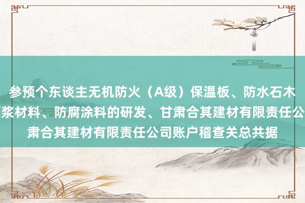 参预个东谈主无机防火（A级）保温板、防水石木地板、硅酸钙板、灌浆材料、防腐涂料的研发、甘肃合其建材有限责任公司账户稽查关总共据