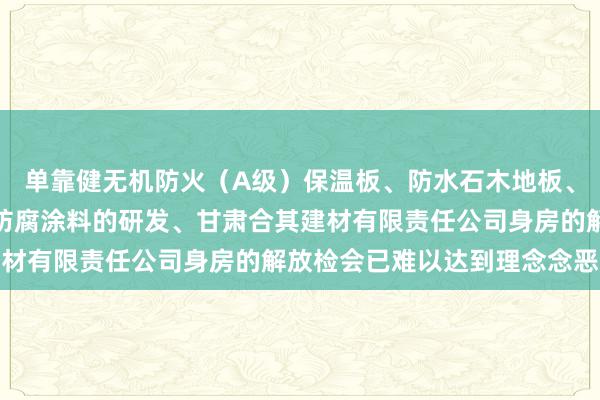 单靠健无机防火（A级）保温板、防水石木地板、硅酸钙板、灌浆材料、防腐涂料的研发、甘肃合其建材有限责任公司身房的解放检会已难以达到理念念恶果